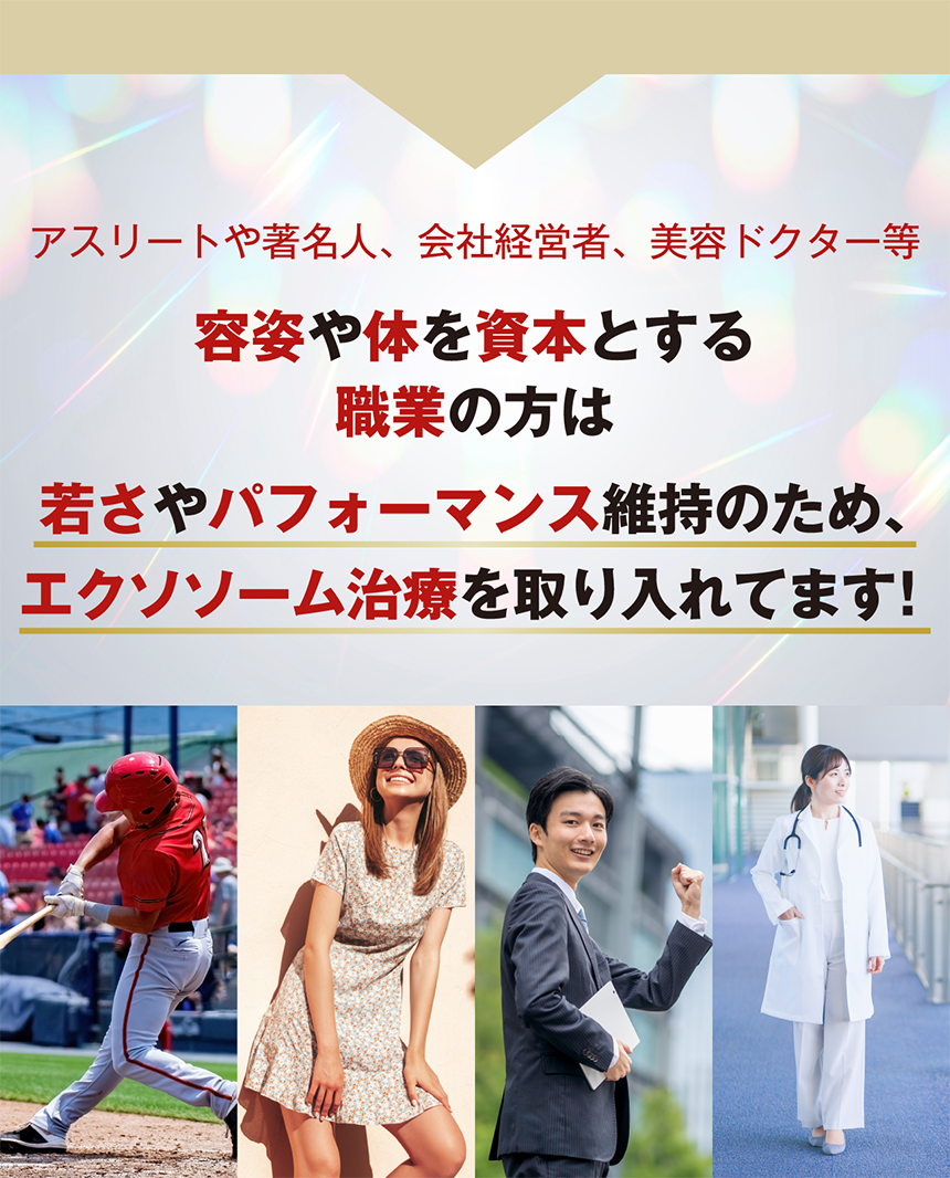 アスリートや著名人、会社経営者、美容ドクター等 容姿や体を資本とする職業の方は若さやパフォーマンス維持のため、エクソソーム治療を取り入れてます！