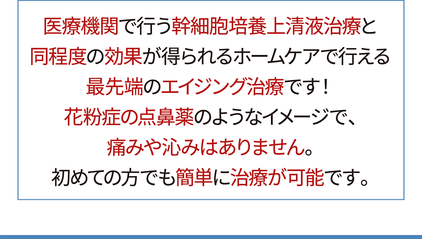 医療機関で行う幹細胞培養上清液治療と同程度の効果が得られるホームケアで行える最先端のエイジング治療です！花粉症の点鼻薬のようなイメージで、痛みや沁みはありません。初めての方でも簡単に治療が可能です。