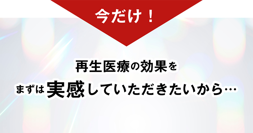 今だけ 再生医療の効果をまずは実感していただきたいから…